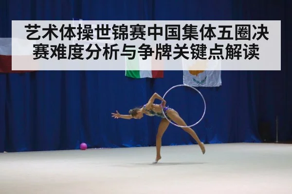 艺术体操世锦赛中国集体五圈决赛难度分析与争牌关键点解读