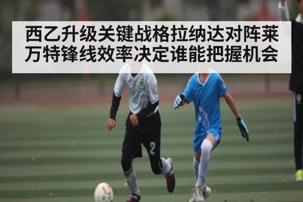 西乙升级关键战格拉纳达对阵莱万特锋线效率决定谁能把握机会