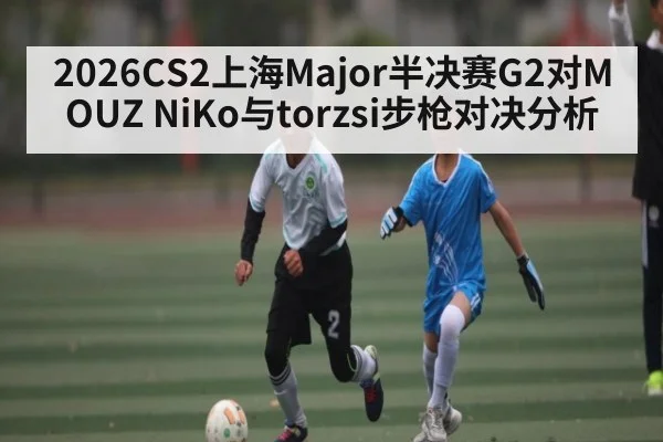 2026CS2上海Major半决赛G2对MOUZ NiKo与torzsi步枪对决分析