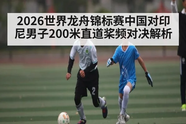 2026世界龙舟锦标赛中国对印尼男子200米直道桨频对决解析